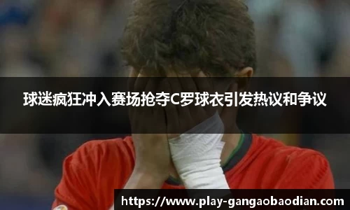 球迷疯狂冲入赛场抢夺C罗球衣引发热议和争议